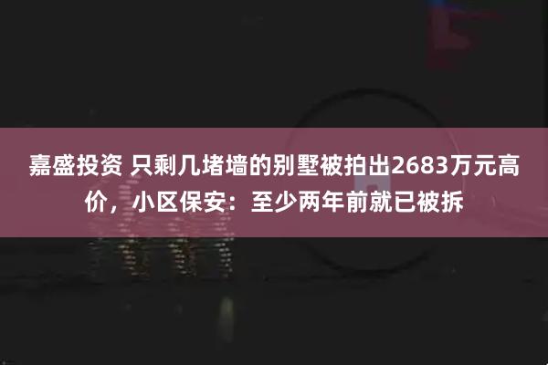 嘉盛投资 只剩几堵墙的别墅被拍出2683万元高价，小区保安：至少两年前就已被拆