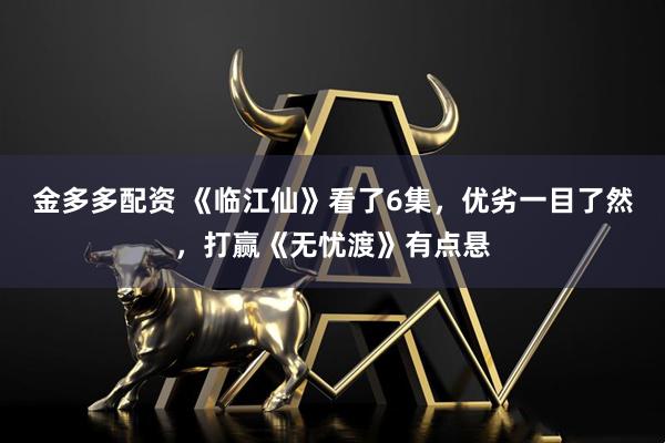 金多多配资 《临江仙》看了6集，优劣一目了然，打赢《无忧渡》有点悬