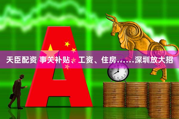 天臣配资 事关补贴、工资、住房……深圳放大招
