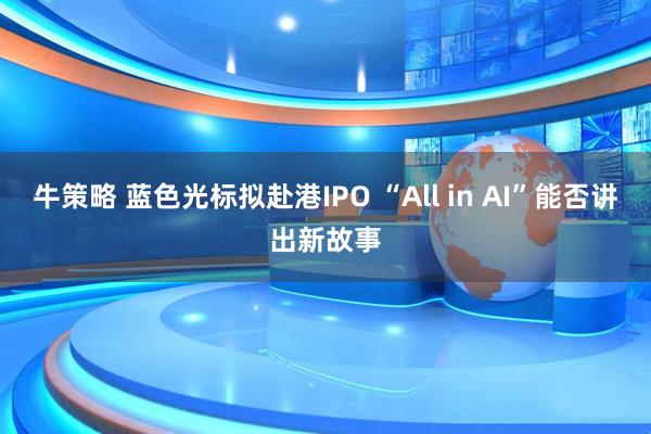 牛策略 蓝色光标拟赴港IPO “All in AI”能否讲出新故事