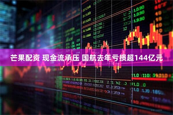 芒果配资 现金流承压 国航去年亏损超144亿元