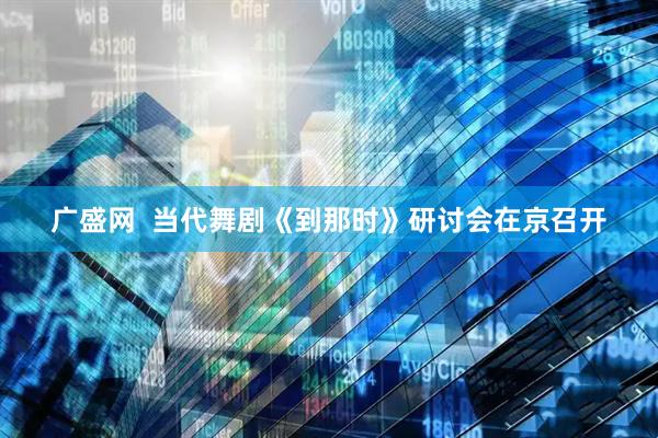 广盛网  当代舞剧《到那时》研讨会在京召开