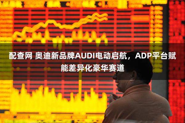 配查网 奥迪新品牌AUDI电动启航，ADP平台赋能差异化豪华赛道