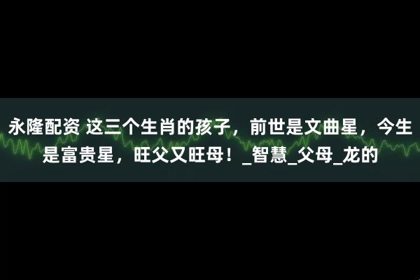 永隆配资 这三个生肖的孩子，前世是文曲星，今生是富贵星，旺父又旺母！_智慧_父母_龙的