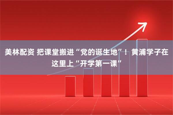 美林配资 把课堂搬进“党的诞生地”！黄浦学子在这里上“开学第一课”