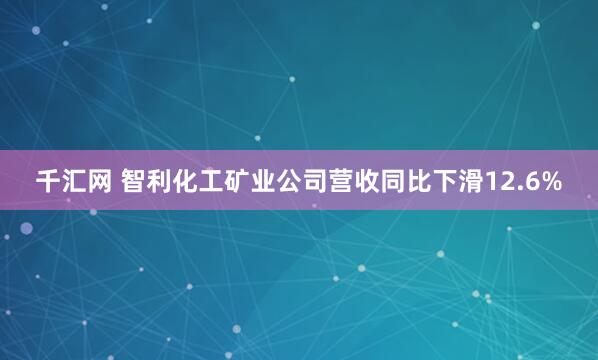 千汇网 智利化工矿业公司营收同比下滑12.6%