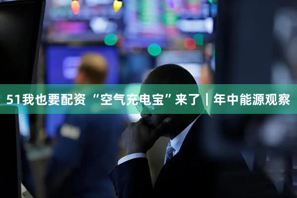 51我也要配资 “空气充电宝”来了｜年中能源观察