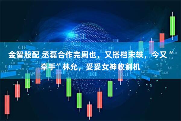 金智股配 丞磊合作完周也，又搭档宋轶，今又“牵手”林允，妥妥女神收割机