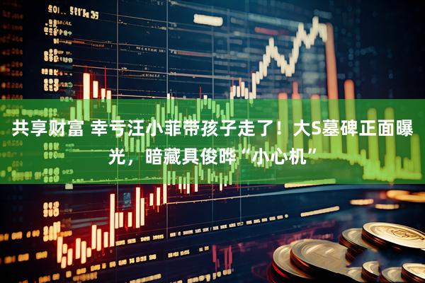 共享财富 幸亏汪小菲带孩子走了！大S墓碑正面曝光，暗藏具俊晔“小心机”