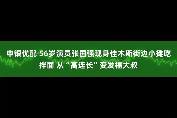 申银优配 56岁演员张国强现身佳木斯街边小摊吃拌面 从“高连长”变发福大叔