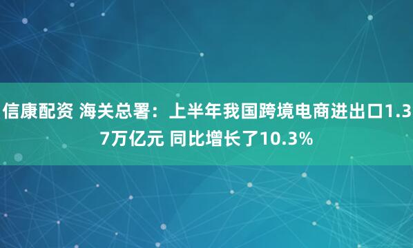信康配资 海关总署：上半年我国跨境电商进出口1.37万亿元 同比增长了10.3%