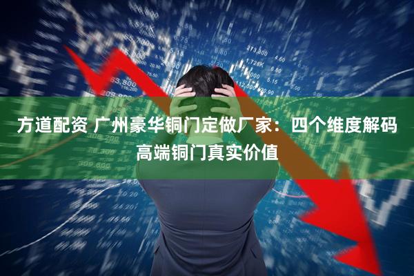 方道配资 广州豪华铜门定做厂家：四个维度解码高端铜门真实价值