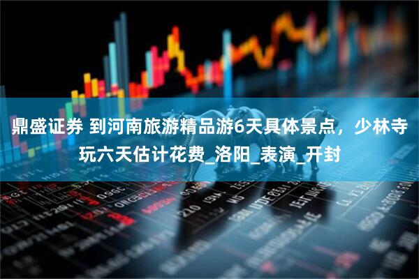 鼎盛证券 到河南旅游精品游6天具体景点，少林寺玩六天估计花费_洛阳_表演_开封
