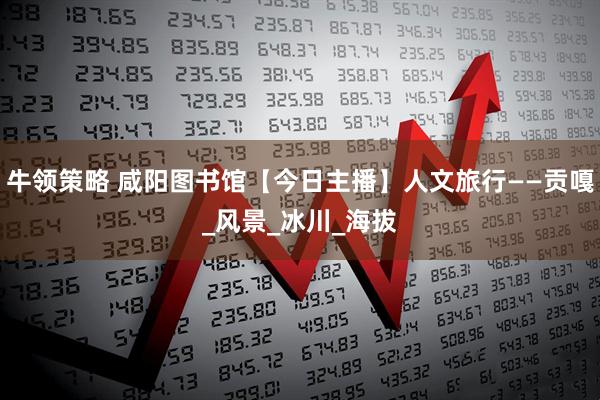 牛领策略 咸阳图书馆【今日主播】人文旅行——贡嘎_风景_冰川_海拔