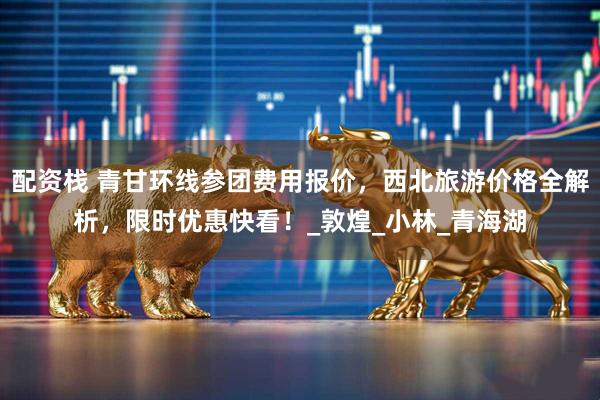 配资栈 青甘环线参团费用报价，西北旅游价格全解析，限时优惠快看！_敦煌_小林_青海湖