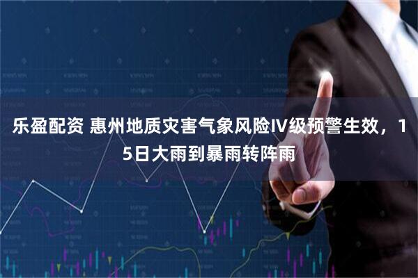 乐盈配资 惠州地质灾害气象风险Ⅳ级预警生效，15日大雨到暴雨转阵雨